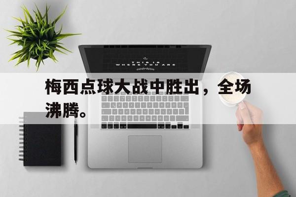 问鼎娱乐下载官网-梅西点球大战中胜出，全场沸腾。
