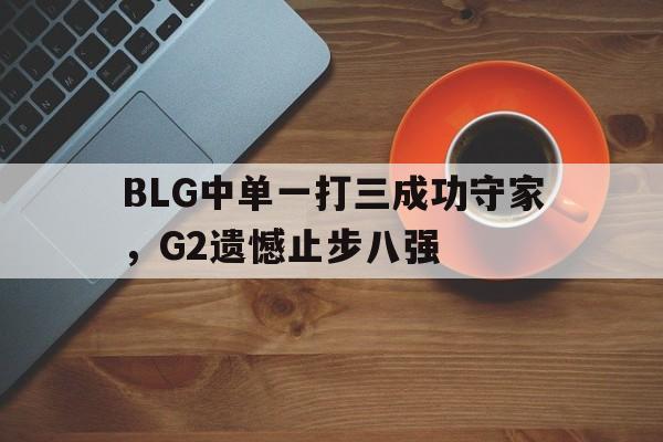 问鼎娱乐下载官网-BLG中单一打三成功守家，G2遗憾止步八强