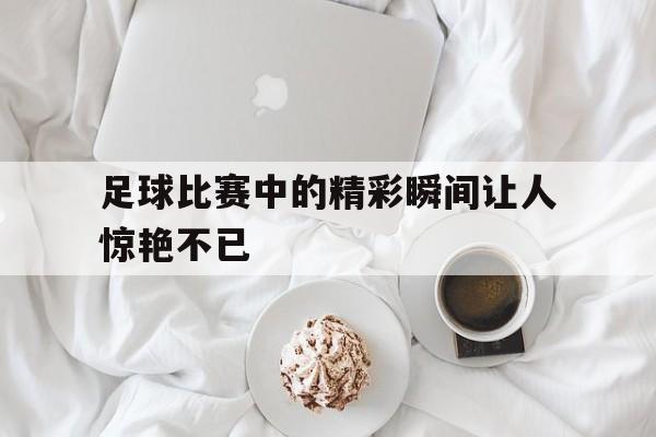 足球比赛中的精彩瞬间让人惊艳不已
