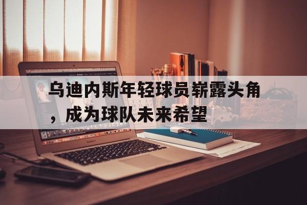 乌迪内斯年轻球员崭露头角，成为球队未来希望