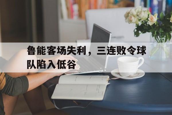 问鼎娱乐下载官网-鲁能客场失利，三连败令球队陷入低谷