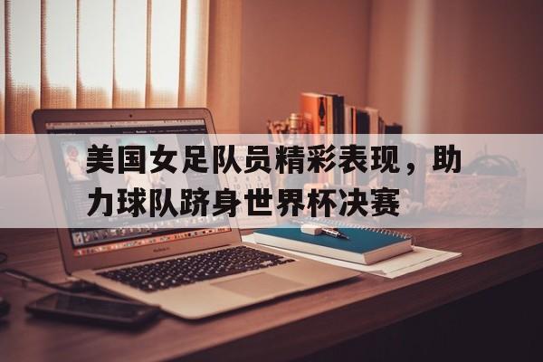 问鼎娱乐下载网址-美国女足队员精彩表现，助力球队跻身世界杯决赛